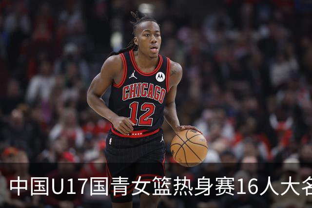 中国U17国青女篮热身赛16人大名单出炉：李沅珊领衔